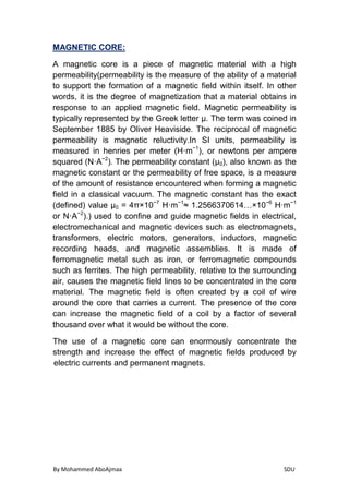 By Mohammed AboAjmaa SDU
MAGNETIC CORE:
A magnetic core is a piece of magnetic material with a high
permeability(permeability is the measure of the ability of a material
to support the formation of a magnetic field within itself. In other
words, it is the degree of magnetization that a material obtains in
response to an applied magnetic field. Magnetic permeability is
typically represented by the Greek letter μ. The term was coined in
September 1885 by Oliver Heaviside. The reciprocal of magnetic
permeability is magnetic reluctivity.In SI units, permeability is
measured in henries per meter (H·m−1
), or newtons per ampere
squared (N·A−2
). The permeability constant (μ0), also known as the
magnetic constant or the permeability of free space, is a measure
of the amount of resistance encountered when forming a magnetic
field in a classical vacuum. The magnetic constant has the exact
(defined) value µ0 = 4π×10−7
H·m−1
≈ 1.2566370614…×10−6
H·m−1
or N·A−2
).) used to confine and guide magnetic fields in electrical,
electromechanical and magnetic devices such as electromagnets,
transformers, electric motors, generators, inductors, magnetic
recording heads, and magnetic assemblies. It is made of
ferromagnetic metal such as iron, or ferromagnetic compounds
such as ferrites. The high permeability, relative to the surrounding
air, causes the magnetic field lines to be concentrated in the core
material. The magnetic field is often created by a coil of wire
around the core that carries a current. The presence of the core
can increase the magnetic field of a coil by a factor of several
thousand over what it would be without the core.
The use of a magnetic core can enormously concentrate the
strength and increase the effect of magnetic fields produced by
electric currents and permanent magnets.
 