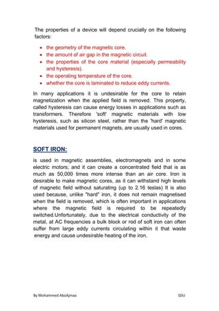 By Mohammed AboAjmaa SDU
The properties of a device will depend crucially on the following
factors:
 the geometry of the magnetic core.
 the amount of air gap in the magnetic circuit.
 the properties of the core material (especially permeability
and hysteresis).
 the operating temperature of the core.
 whether the core is laminated to reduce eddy currents.
In many applications it is undesirable for the core to retain
magnetization when the applied field is removed. This property,
called hysteresis can cause energy losses in applications such as
transformers. Therefore 'soft' magnetic materials with low
hysteresis, such as silicon steel, rather than the 'hard' magnetic
materials used for permanent magnets, are usually used in cores.
:SOFT IRON
is used in magnetic assemblies, electromagnets and in some
electric motors; and it can create a concentrated field that is as
much as 50,000 times more intense than an air core. Iron is
desirable to make magnetic cores, as it can withstand high levels
of magnetic field without saturating (up to 2.16 teslas) It is also
used because, unlike "hard" iron, it does not remain magnetised
when the field is removed, which is often important in applications
where the magnetic field is required to be repeatedly
switched.Unfortunately, due to the electrical conductivity of the
metal, at AC frequencies a bulk block or rod of soft iron can often
suffer from large eddy currents circulating within it that waste
energy and cause undesirable heating of the iron.
 