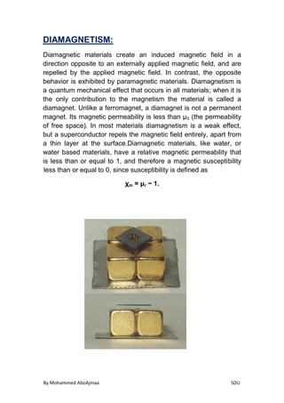 By Mohammed AboAjmaa SDU
DIAMAGNETISM:
Diamagnetic materials create an induced magnetic field in a
an externally applied magnetic field, and aredirection opposite to
repelled by the applied magnetic field. In contrast, the opposite
behavior is exhibited by paramagnetic materials. Diamagnetism is
a quantum mechanical effect that occurs in all materials; when it is
ontribution to the magnetism the material is called athe only c
diamagnet. Unlike a ferromagnet, a diamagnet is not a permanent
(the permeability0magnet. Its magnetic permeability is less than μ
of free space). In most materials diamagnetism is a weak effect,
superconductor repels the magnetic field entirely, apart frombut a
a thin layer at the surface.Diamagnetic materials, like water, or
water based materials, have a relative magnetic permeability that
bilityis less than or equal to 1, and therefore a magnetic suscepti
less than or equal to 0, since susceptibility is defined as
− 1.r= μmχ
 