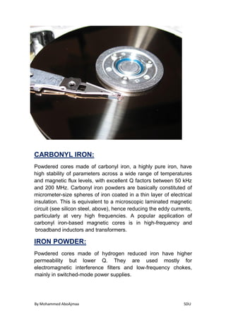 By Mohammed AboAjmaa SDU
:CARBONYL IRON
Powdered cores made of carbonyl iron, a highly pure iron, have
high stability of parameters across a wide range of temperatures
and magnetic flux levels, with excellent Q factors between 50 kHz
and 200 MHz. Carbonyl iron powders are basically constituted of
micrometer-size spheres of iron coated in a thin layer of electrical
insulation. This is equivalent to a microscopic laminated magnetic
circuit (see silicon steel, above), hence reducing the eddy currents,
particularly at very high frequencies. A popular application of
carbonyl iron-based magnetic cores is in high-frequency and
broadband inductors and transformers.
:IRON POWDER
Powdered cores made of hydrogen reduced iron have higher
permeability but lower Q. They are used mostly for
electromagnetic interference filters and low-frequency chokes,
mainly in switched-mode power supplies.
 