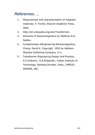 By Mohammed AboAjmaa SDU
References….
1. Measurement and characterization of magnetic
materials, F. Fiorillo, Elsevier Academic Press,
2004
2. http://en.wikipedia.org/wiki/Transformer.
3. Elements of Electromagnetics by Matthew N.O.
Sadiku.
4. Fundamentals ofEngineering Electromagnetics,
Cheng. David K. Copyright 1993 by Addison-
Weceley Publishing Company, In c.
5. Transformer Engineering Design and Practice,
S.V.Kulkarni., S.A.Khaparde., Indian Institute of
Technology, Bombay,Mumbai, India., MARCEL
DEKKER, INC.
 