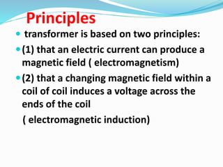 Principles
 transformer is based on two principles:
(1) that an electric current can produce a
magnetic field ( electromagnetism)
(2) that a changing magnetic field within a
coil of coil induces a voltage across the
ends of the coil
( electromagnetic induction)
 