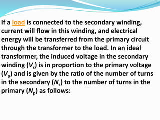 If a load is connected to the secondary winding,
current will flow in this winding, and electrical
energy will be transferred from the primary circuit
through the transformer to the load. In an ideal
transformer, the induced voltage in the secondary
winding (Vs) is in proportion to the primary voltage
(Vp) and is given by the ratio of the number of turns
in the secondary (Ns) to the number of turns in the
primary (Np) as follows:
 