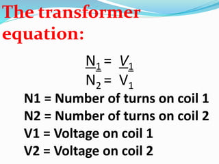 The transformer
equation:
N1 = V1
N2 = V1
N1 = Number of turns on coil 1
N2 = Number of turns on coil 2
V1 = Voltage on coil 1
V2 = Voltage on coil 2
 