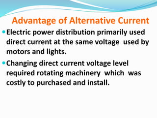Advantage of Alternative Current
Electric power distribution primarily used
direct current at the same voltage used by
motors and lights.
Changing direct current voltage level
required rotating machinery which was
costly to purchased and install.
 
