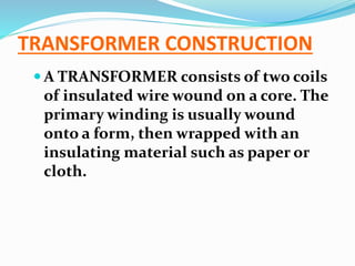 TRANSFORMER CONSTRUCTION
 A TRANSFORMER consists of two coils
of insulated wire wound on a core. The
primary winding is usually wound
onto a form, then wrapped with an
insulating material such as paper or
cloth.
 