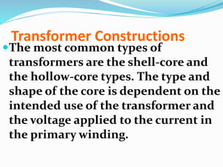 Transformer Constructions
The most common types of
transformers are the shell-core and
the hollow-core types. The type and
shape of the core is dependent on the
intended use of the transformer and
the voltage applied to the current in
the primary winding.
 