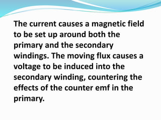 The current causes a magnetic field
to be set up around both the
primary and the secondary
windings. The moving flux causes a
voltage to be induced into the
secondary winding, countering the
effects of the counter emf in the
primary.
 