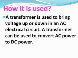 How it is used?
A transformer is used to bring
voltage up or down in an AC
electrical circuit. A transformer
can be used to convert AC power
to DC power.
 