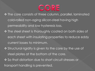  The core consists of three column, parallel, laminated
cold-rolled non-aging silicon-steel having high
permeability and low hysteresis loss.
 The steel sheet is thoroughly coated on both sides of
each sheet with insulating properties to reduce eddy
current losses to minimum.
 Structural rigidity is given to the core by the use of
steel plates at the bottom of the core.
 So that distortion due to short circuit stresses or
transport handling is prevented.
 