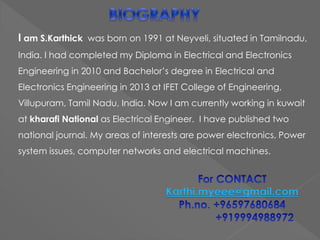 I am S.Karthick was born on 1991 at Neyveli, situated in Tamilnadu,
India. I had completed my Diploma in Electrical and Electronics
Engineering in 2010 and Bachelor’s degree in Electrical and
Electronics Engineering in 2013 at IFET College of Engineering,
Villupuram, Tamil Nadu, India. Now I am currently working in kuwait
at kharafi National as Electrical Engineer. I have published two
national journal. My areas of interests are power electronics, Power
system issues, computer networks and electrical machines.
Karthi.myeee@gmail.com
 