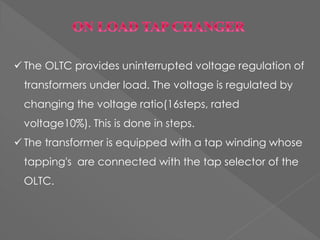  The OLTC provides uninterrupted voltage regulation of
transformers under load. The voltage is regulated by
changing the voltage ratio(16steps, rated
voltage10%). This is done in steps.
 The transformer is equipped with a tap winding whose
tapping's are connected with the tap selector of the
OLTC.
 
