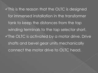 This is the reason that the OLTC is designed
for immersed installation in the transformer
tank to keep the distances from the tap
winding terminals to the tap selector short.
The OLTC is activated by a motor drive. Drive
shafts and bevel gear units mechanically
connect the motor drive to OLTC head.
 
