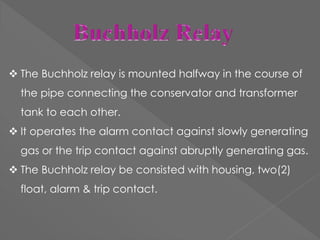  The Buchholz relay is mounted halfway in the course of
the pipe connecting the conservator and transformer
tank to each other.
 It operates the alarm contact against slowly generating
gas or the trip contact against abruptly generating gas.
 The Buchholz relay be consisted with housing, two(2)
float, alarm & trip contact.
 