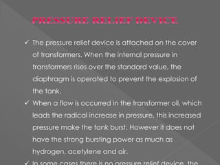  The pressure relief device is attached on the cover
of transformers. When the internal pressure in
transformers rises over the standard value, the
diaphragm is operated to prevent the explosion of
the tank.
 When a flow is occurred in the transformer oil, which
leads the radical increase in pressure, this increased
pressure make the tank burst. However it does not
have the strong bursting power as much as
hydrogen, acetylene and air.
 