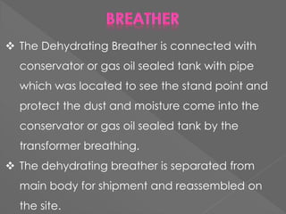  The Dehydrating Breather is connected with
conservator or gas oil sealed tank with pipe
which was located to see the stand point and
protect the dust and moisture come into the
conservator or gas oil sealed tank by the
transformer breathing.
 The dehydrating breather is separated from
main body for shipment and reassembled on
the site.
 