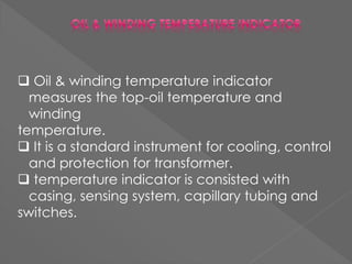  Oil & winding temperature indicator
measures the top-oil temperature and
winding
temperature.
 It is a standard instrument for cooling, control
and protection for transformer.
 temperature indicator is consisted with
casing, sensing system, capillary tubing and
switches.
 