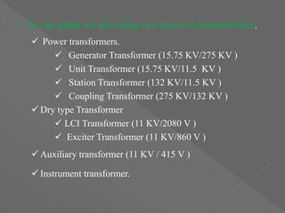 • In our plant we are using two types of transformers.
 Power transformers.
 Generator Transformer (15.75 KV/275 KV )
 Unit Transformer (15.75 KV/11.5 KV )
 Station Transformer (132 KV/11.5 KV )
 Coupling Transformer (275 KV/132 KV )
 Dry type Transformer
 LCI Transformer (11 KV/2080 V )
 Exciter Transformer (11 KV/860 V )
 Auxiliary transformer (11 KV / 415 V )
 Instrument transformer.
 