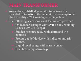  An outdoor, oil-filled generator transformer is
provided to transform the generator voltage up to the
electric utility’s 275 switchgear voltage level
 The following accessories and feature are provided
 On load tap changer with AVR on HV winding
(± 8 x 1.25%, 17 steps)
 Sudden pressure relay with alarm and trip
contacts
 Pressure relief device with indicator and trip
contact
 Liquid level gauge with alarm contact
 Buchholz relay alarm trip.
 
