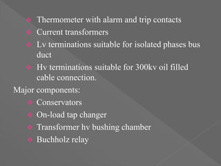  Thermometer with alarm and trip contacts
 Current transformers
 Lv terminations suitable for isolated phases bus
duct
 Hv terminations suitable for 300kv oil filled
cable connection.
Major components:
 Conservators
 On-load tap changer
 Transformer hv bushing chamber
 Buchholz relay
 