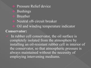  Pressure Relief device
 Bushings
 Breather
 Neutral sf6 circuit breaker
 Oil and winding temperature indicator
Conservator:
 In rubber cell conservator, the oil surface is
completely isolated from the atmosphere by
installing an oil-resistant rubber cell in interior of
the conservator, so that atmospheric pressure is
always maintained without the necessity of
employing intervening mediums.
 