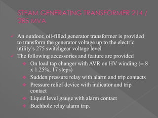 An outdoor, oil-filled generator transformer is provided
to transform the generator voltage up to the electric
utility’s 275 switchgear voltage level
 The following accessories and feature are provided
 On load tap changer with AVR on HV winding (± 8
x 1.25%, 17 steps)
 Sudden pressure relay with alarm and trip contacts
 Pressure relief device with indicator and trip
contact
 Liquid level gauge with alarm contact
 Buchholz relay alarm trip.
 