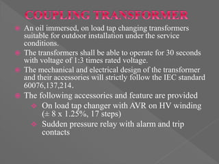  An oil immersed, on load tap changing transformers
suitable for outdoor installation under the service
conditions.
 The transformers shall be able to operate for 30 seconds
with voltage of 1:3 times rated voltage.
 The mechanical and electrical design of the transformer
and their accessories will strictly follow the IEC standard
60076,137,214.
 The following accessories and feature are provided
 On load tap changer with AVR on HV winding
(± 8 x 1.25%, 17 steps)
 Sudden pressure relay with alarm and trip
contacts
 