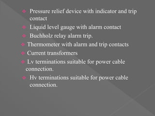  Pressure relief device with indicator and trip
contact
 Liquid level gauge with alarm contact
 Buchholz relay alarm trip.
 Thermometer with alarm and trip contacts
 Current transformers
 Lv terminations suitable for power cable
connection.
 Hv terminations suitable for power cable
connection.
 
