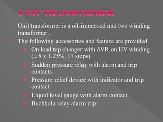  Unit transformer is a oil-immersed and two winding
transformer .
 The following accessories and feature are provided
 On load tap changer with AVR on HV winding
(± 8 x 1.25%, 17 steps)
 Sudden pressure relay with alarm and trip
contacts
 Pressure relief device with indicator and trip
contact
 Liquid level gauge with alarm contact
 Buchholz relay alarm trip.
 