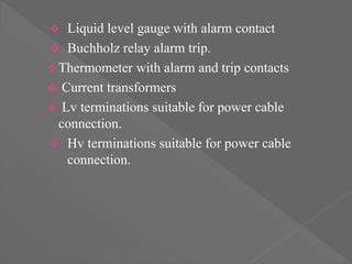 Liquid level gauge with alarm contact
 Buchholz relay alarm trip.
Thermometer with alarm and trip contacts
 Current transformers
 Lv terminations suitable for power cable
connection.
 Hv terminations suitable for power cable
connection.
 