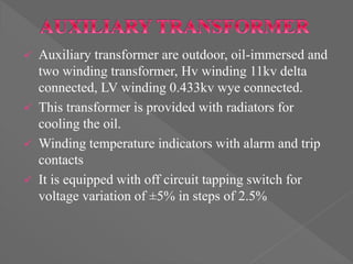  Auxiliary transformer are outdoor, oil-immersed and
two winding transformer, Hv winding 11kv delta
connected, LV winding 0.433kv wye connected.
 This transformer is provided with radiators for
cooling the oil.
 Winding temperature indicators with alarm and trip
contacts
 It is equipped with off circuit tapping switch for
voltage variation of ±5% in steps of 2.5%
 