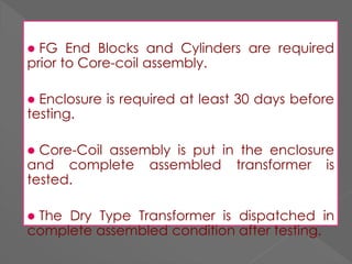 FG End Blocks and Cylinders are required
prior to Core-coil assembly.
 Enclosure is required at least 30 days before
testing.
 Core-Coil assembly is put in the enclosure
and complete assembled transformer is
tested.
 The Dry Type Transformer is dispatched in
complete assembled condition after testing.
 