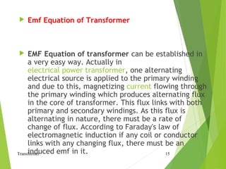  Emf Equation of Transformer
 EMF Equation of transformer can be established in
a very easy way. Actually in
electrical power transformer, one alternating
electrical source is applied to the primary winding
and due to this, magnetizing current flowing through
the primary winding which produces alternating flux
in the core of transformer. This flux links with both
primary and secondary windings. As this flux is
alternating in nature, there must be a rate of
change of flux. According to Faraday's law of
electromagnetic induction if any coil or conductor
links with any changing flux, there must be an
induced emf in it.Transformer 15
 