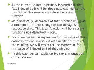  As the current source to primary is sinusoidal, the
flux induced by it will be also sinusoidal. Hence, the
function of flux may be considered as a sine
function.
 Mathematically, derivative of that function will give
a function for rate of change of flux linkage with
respect to time. This later function will be a cosine
function since d(sinθ)/dt = cosθ.
 So, if we derive the expression for rms value of this
cosine wave and multiply it with number of turns of
the winding, we will easily get the expression for
rms value of induced emf of that winding.
 In this way, we can easily derive the emf equation
of transformer.
Transformer 16
 