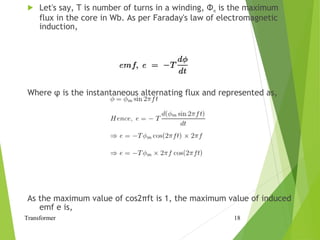  Let's say, T is number of turns in a winding, Φm is the maximum
flux in the core in Wb. As per Faraday's law of electromagnetic
induction,
Where φ is the instantaneous alternating flux and represented as,
As the maximum value of cos2πft is 1, the maximum value of induced
emf e is,
Transformer 18
 
