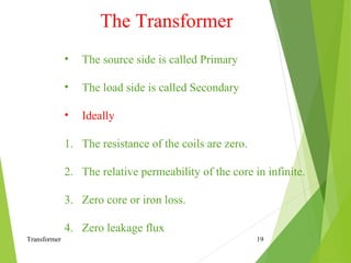 Transformer 19
• The source side is called Primary
• The load side is called Secondary
• Ideally
1. The resistance of the coils are zero.
2. The relative permeability of the core in infinite.
3. Zero core or iron loss.
4. Zero leakage flux
The Transformer
 