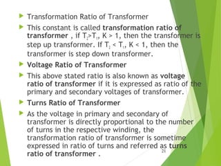  Transformation Ratio of Transformer
 This constant is called transformation ratio of
transformer , if T2>T1, K > 1, then the transformer is
step up transformer. If T2 < T1, K < 1, then the
transformer is step down transformer.
 Voltage Ratio of Transformer
 This above stated ratio is also known as voltage
ratio of transformer if it is expressed as ratio of the
primary and secondary voltages of transformer.
 Turns Ratio of Transformer
 As the voltage in primary and secondary of
transformer is directly proportional to the number
of turns in the respective winding, the
transformation ratio of transformer is sometime
expressed in ratio of turns and referred as turns
ratio of transformer .
21
 