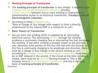  Working Principle of Transformer
 The working principle of transformer is very simple. It depends upon
Faraday's law of electromagnetic induction. Actually,
mutual induction between two or more winding is responsible for
transformation action in an electrical transformer. Faraday's Laws of
Electromagnetic Induction
 According to these Faraday's laws,
"Rate of change of flux linkage with respect to time is directly
proportional to the induced EMF in a conductor or coil".
 Basic Theory of Transformer
 Say you have one winding which is supplied by an alternating
electrical source. The alternating current through the winding
produces a continually changing flux or alternating flux that surrounds
the winding. If any other winding is brought nearer to the previous
one, obviously some portion of this flux will link with the second. As
this flux is continually changing in its amplitude and direction, there
must be a change in flux linkage in the second winding or coil.
According to Faraday's law of electromagnetic induction, there must
be an EMF induced in the second. If the circuit of the later winding is
closed, there must be an current flowing through it. This is the
simplest form of electrical power transformer and this is the most
basic of working principle of transformer.
Transformer 3
 