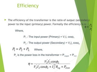 Efficiency
 The efficiency of the transformer is the ratio of output (secondary)
power to the input (primary) power. Formally the efficiency is η:
1
2
P
P
=η
LPPP += 21
Where,
P2 : The output power (Secondary) = V2I2 cosφ2
P1 : The input power (Primary) = V1I1 cosφ1
Where,
PL is the power loss in the transformer = Pcopper + Piron
ironeq PRIIV
IV
++
= 2'
22
'
2
'
2
2
'
2
'
2
cos
cos
φ
φ
η
 