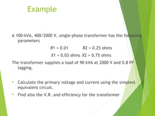 Example
A 100-kVA, 400/2000 V, single-phase transformer has the following
parameters
R1 = 0.01 R2 = 0.25 ohms
X1 = 0.03 ohms X2 = 0.75 ohms
The transformer supplies a load of 90 kVA at 2000 V and 0.8 PF
lagging.
 Calculate the primary voltage and current using the simplest
equivalent circuit.
 Find also the V.R. and efficiency for the transformer
 