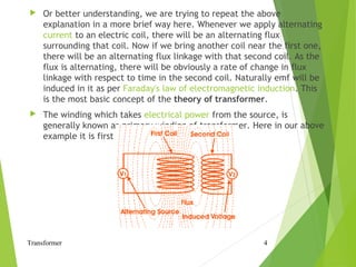  Or better understanding, we are trying to repeat the above
explanation in a more brief way here. Whenever we apply alternating
current to an electric coil, there will be an alternating flux
surrounding that coil. Now if we bring another coil near the first one,
there will be an alternating flux linkage with that second coil. As the
flux is alternating, there will be obviously a rate of change in flux
linkage with respect to time in the second coil. Naturally emf will be
induced in it as per Faraday's law of electromagnetic induction. This
is the most basic concept of the theory of transformer.
 The winding which takes electrical power from the source, is
generally known as primary winding of transformer. Here in our above
example it is first winding.
Transformer 4
 