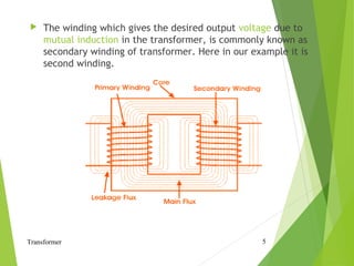  The winding which gives the desired output voltage due to
mutual induction in the transformer, is commonly known as
secondary winding of transformer. Here in our example it is
second winding.
Transformer 5
 