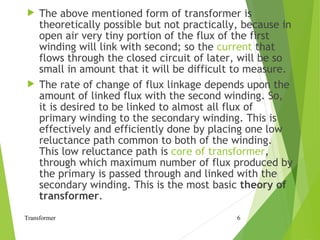  The above mentioned form of transformer is
theoretically possible but not practically, because in
open air very tiny portion of the flux of the first
winding will link with second; so the current that
flows through the closed circuit of later, will be so
small in amount that it will be difficult to measure.
 The rate of change of flux linkage depends upon the
amount of linked flux with the second winding. So,
it is desired to be linked to almost all flux of
primary winding to the secondary winding. This is
effectively and efficiently done by placing one low
reluctance path common to both of the winding.
This low reluctance path is core of transformer,
through which maximum number of flux produced by
the primary is passed through and linked with the
secondary winding. This is the most basic theory of
transformer.
Transformer 6
 