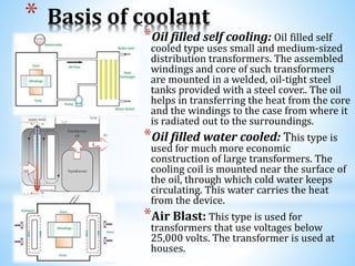 * Basis of coolant
*Oil filled self cooling: Oil filled self
cooled type uses small and medium-sized
distribution transformers. The assembled
windings and core of such transformers
are mounted in a welded, oil-tight steel
tanks provided with a steel cover.. The oil
helps in transferring the heat from the core
and the windings to the case from where it
is radiated out to the surroundings.
*Oil filled water cooled: This type is
used for much more economic
construction of large transformers. The
cooling coil is mounted near the surface of
the oil, through which cold water keeps
circulating. This water carries the heat
from the device.
*Air Blast: This type is used for
transformers that use voltages below
25,000 volts. The transformer is used at
houses.
 