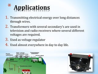 * Applications
1. Transmitting electrical energy over long distances
through wires.
2. Transformers with several secondary's are used in
television and radio receivers where several different
voltages are required.
3. Used as voltage regulator
4. Used almost everywhere in day to day life.
 
