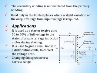  The secondary winding is not insulated from the primary
winding.
 Used only in the limited places where a slight variation of
the output voltage from input voltage is required.
 Applications
 It is used as a starter to give upto
50 to 60% of full voltage to the
stator of a squirrel cage induction
motor during starting.
 It is used to give a small boost to
a distribution cable, to correct
the voltage drop.
 Changing fan speed over a
narrow range.
 