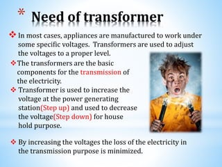 * Need of transformer
In most cases, appliances are manufactured to work under
some specific voltages. Transformers are used to adjust
the voltages to a proper level.
The transformers are the basic
components for the transmission of
the electricity.
 Transformer is used to increase the
voltage at the power generating
station(Step up) and used to decrease
the voltage(Step down) for house
hold purpose.
 By increasing the voltages the loss of the electricity in
the transmission purpose is minimized.
 