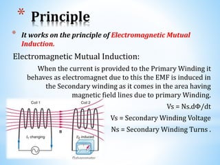 * Principle
* It works on the principle of Electromagnetic Mutual
Induction.
Electromagnetic Mutual Induction:
When the current is provided to the Primary Winding it
behaves as electromagnet due to this the EMF is induced in
the Secondary winding as it comes in the area having
magnetic field lines due to primary Winding.
Vs = Ns.dΦ/dt
Vs = Secondary Winding Voltage
Ns = Secondary Winding Turns .
 