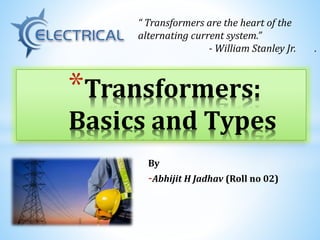 By
-Abhijit H Jadhav (Roll no 02)
*Transformers:
Basics and Types
“ Transformers are the heart of the
alternating current system.”
- William Stanley Jr. .
 