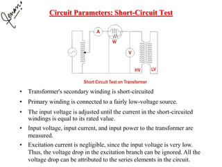 Circuit Parameters: Short-Circuit Test
• Transformer's secondary winding is short-circuited
• Primary winding is connected to a fairly low-voltage source.
• The input voltage is adjusted until the current in the short-circuited
windings is equal to its rated value.
• Input voltage, input current, and input power to the transformer are
measured.
• Excitation current is negligible, since the input voltage is very low.
Thus, the voltage drop in the excitation branch can be ignored. All the
voltage drop can be attributed to the series elements in the circuit.
 